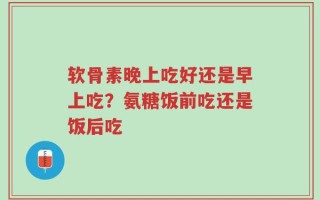 软骨素晚上吃好还是早上吃？氨糖饭前吃还是饭后吃