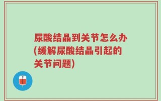 尿酸结晶到关节怎么办(缓解尿酸结晶引起的关节问题)