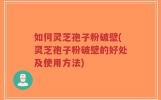 如何灵芝孢子粉破壁(灵芝孢子粉破壁的好处及使用方法)