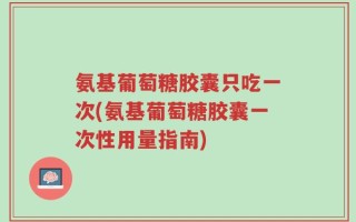 氨基葡萄糖胶囊只吃一次(氨基葡萄糖胶囊一次性用量指南)