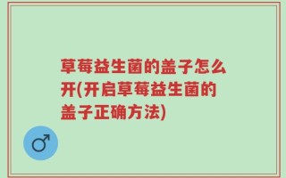 草莓益生菌的盖子怎么开(开启草莓益生菌的盖子正确方法)