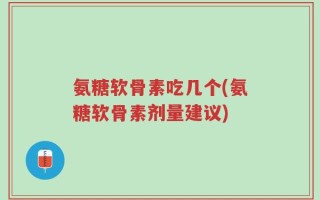 氨糖软骨素吃几个(氨糖软骨素剂量建议)
