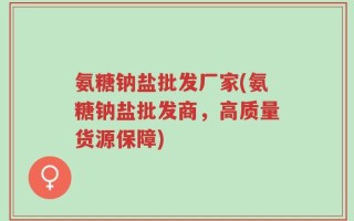 氨糖钠盐批发厂家(氨糖钠盐批发商，高质量货源保障)