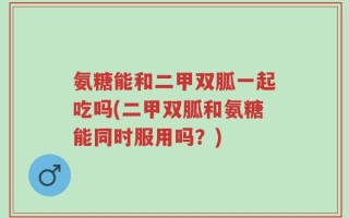 氨糖能和二甲双胍一起吃吗(二甲双胍和氨糖能同时服用吗？)