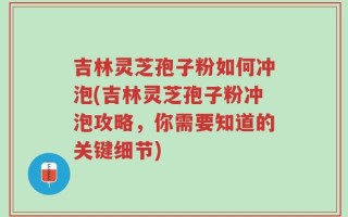 吉林灵芝孢子粉如何冲泡(吉林灵芝孢子粉冲泡攻略，你需要知道的关键细节)