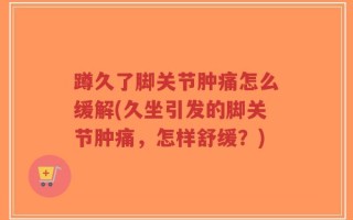 蹲久了脚关节肿痛怎么缓解(久坐引发的脚关节肿痛，怎样舒缓？)