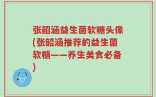 张韶涵益生菌软糖头像(张韶涵推荐的益生菌软糖——养生美食必备)