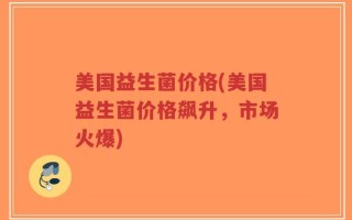 美国益生菌价格(美国益生菌价格飙升，市场火爆)