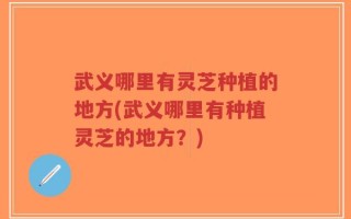 武义哪里有灵芝种植的地方(武义哪里有种植灵芝的地方？)