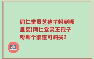 同仁堂灵芝孢子粉到哪里买(同仁堂灵芝孢子粉哪个渠道可购买？