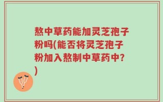 熬中草药能加灵芝孢子粉吗(能否将灵芝孢子粉加入熬制中草药中？)