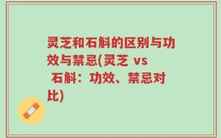 灵芝和石斛的区别与功效与禁忌(灵芝 vs 石斛：功效、禁忌对比)