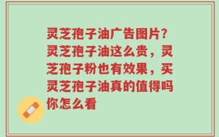 灵芝孢子油广告图片？灵芝孢子油这么贵，灵芝孢子粉也有效果，买灵芝孢子油真的值得吗你怎么看
