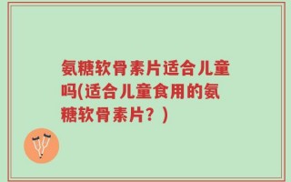 氨糖软骨素片适合儿童吗(适合儿童食用的氨糖软骨素片？)