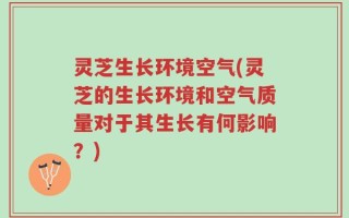 灵芝生长环境空气(灵芝的生长环境和空气质量对于其生长有何影响？)