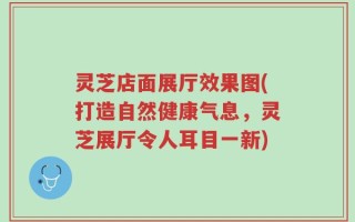 灵芝店面展厅效果图(打造自然健康气息，灵芝展厅令人耳目一新)