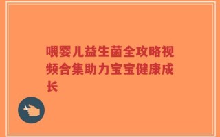 喂婴儿益生菌全攻略视频合集助力宝宝健康成长