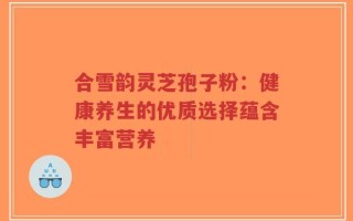 合雪韵灵芝孢子粉：健康养生的优质选择蕴含丰富营养