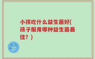 小孩吃什么益生菌好(孩子服用哪种益生菌最佳？)