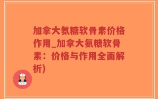 加拿大氨糖软骨素价格作用_加拿大氨糖软骨素：价格与作用全面解析)