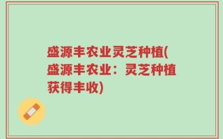 盛源丰农业灵芝种植(盛源丰农业：灵芝种植获得丰收)