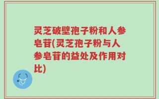 灵芝破壁孢子粉和人参皂苷(灵芝孢子粉与人参皂苷的益处及作用对比)
