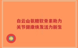 白云山氨糖软骨素助力关节健康焕发活力新生