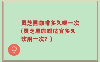 灵芝黑咖啡多久喝一次(灵芝黑咖啡适宜多久饮用一次？)