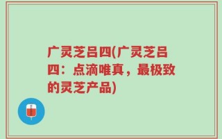 广灵芝吕四(广灵芝吕四：点滴唯真，最极致的灵芝产品)