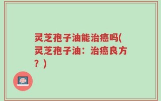 灵芝孢子油能治癌吗(灵芝孢子油：治癌良方？)