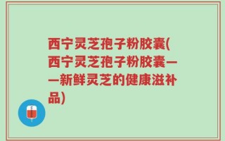 西宁灵芝孢子粉胶囊(西宁灵芝孢子粉胶囊——新鲜灵芝的健康滋补品)