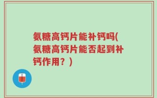 氨糖高钙片能补钙吗(氨糖高钙片能否起到补钙作用？)