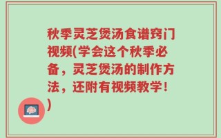 秋季灵芝煲汤食谱窍门视频(学会这个秋季必备，灵芝煲汤的制作方法，还附有视频教学！)