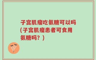 子宫肌瘤吃氨糖可以吗(子宫肌瘤患者可食用氨糖吗？)
