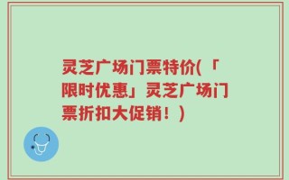 灵芝广场门票特价(「限时优惠」灵芝广场门票折扣大促销！)