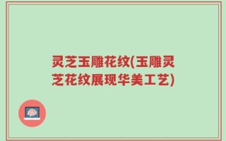 灵芝玉雕花纹(玉雕灵芝花纹展现华美工艺)