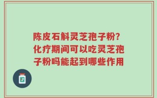 陈皮石斛灵芝孢子粉？化疗期间可以吃灵芝孢子粉吗能起到哪些作用