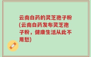 云南白药的灵芝孢子粉(云南白药发布灵芝孢子粉，健康生活从此不用愁)