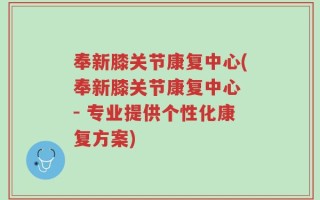 奉新膝关节康复中心(奉新膝关节康复中心 - 专业提供个性化康复方案)