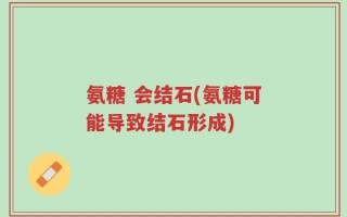 氨糖 会结石(氨糖可能导致结石形成)