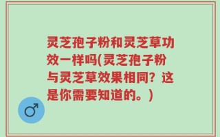 灵芝孢子粉和灵芝草功效一样吗(灵芝孢子粉与灵芝草效果相同？这是你需要知道的。)