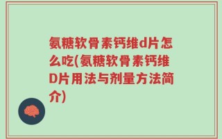 氨糖软骨素钙维d片怎么吃(氨糖软骨素钙维D片用法与剂量方法简介)