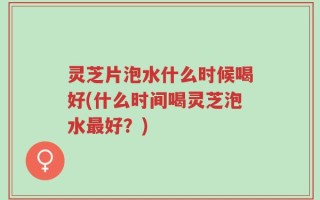 灵芝片泡水什么时候喝好(什么时间喝灵芝泡水最好？)