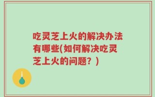 吃灵芝上火的解决办法有哪些(如何解决吃灵芝上火的问题？)