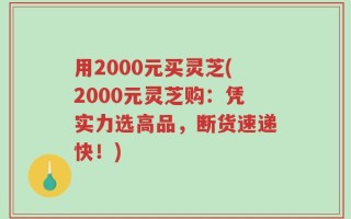 用2000元买灵芝(2000元灵芝购：凭实力选高品，断货速递快！)