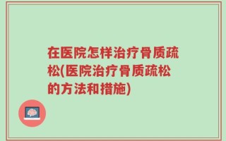 在医院怎样治疗骨质疏松(医院治疗骨质疏松的方法和措施)