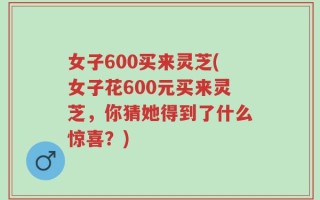 女子600买来灵芝(女子花600元买来灵芝，你猜她得到了什么惊喜？)