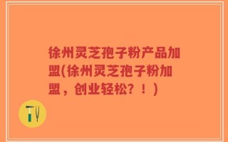 徐州灵芝孢子粉产品加盟(徐州灵芝孢子粉加盟，创业轻松？！)