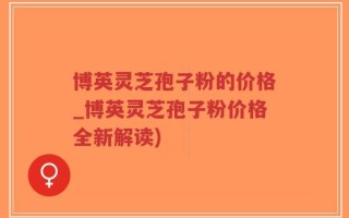 博英灵芝孢子粉的价格_博英灵芝孢子粉价格全新解读)