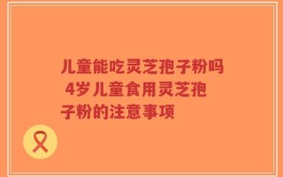 儿童能吃灵芝孢子粉吗 4岁儿童食用灵芝孢子粉的注意事项